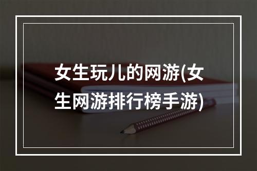 女生玩儿的网游(女生网游排行榜手游)