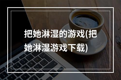 把她淋湿的游戏(把她淋湿游戏下载)