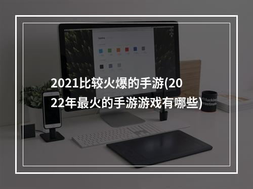 2021比较火爆的手游(2022年最火的手游游戏有哪些)