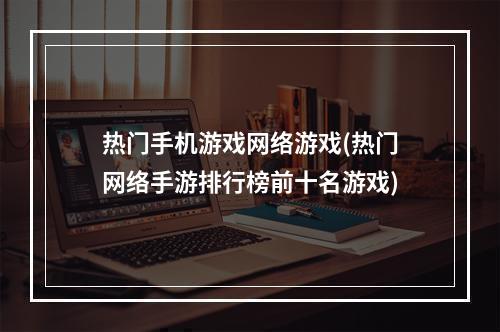 热门手机游戏网络游戏(热门网络手游排行榜前十名游戏)