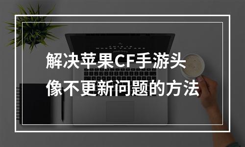 解决苹果CF手游头像不更新问题的方法