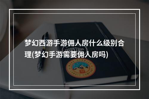 梦幻西游手游佣人房什么级别合理(梦幻手游需要佣人房吗)