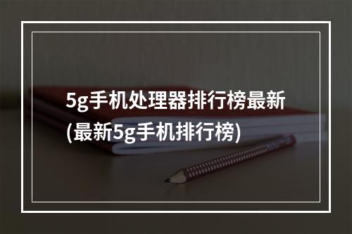 5g手机处理器排行榜最新(最新5g手机排行榜)