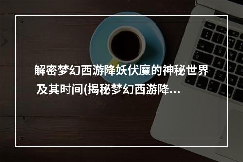 解密梦幻西游降妖伏魔的神秘世界 及其时间(揭秘梦幻西游降妖伏魔的游戏机制与技巧)