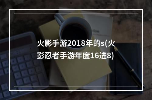 火影手游2018年的s(火影忍者手游年度16进8)