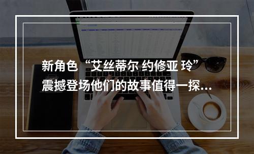 新角色“艾丝蒂尔 约修亚 玲”震撼登场他们的故事值得一探究竟(传说之新生)