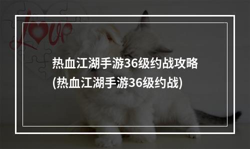 热血江湖手游36级约战攻略(热血江湖手游36级约战)