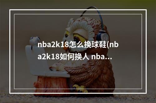 nba2k18怎么换球鞋(nba2k18如何换人 nba2k18更换替补攻略)