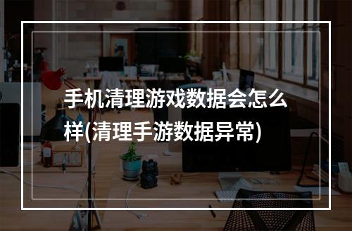 手机清理游戏数据会怎么样(清理手游数据异常)