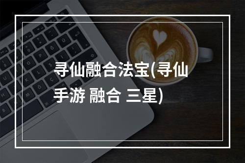 寻仙融合法宝(寻仙 手游 融合 三星)