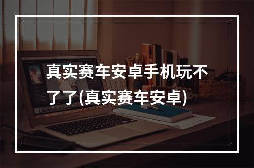 真实赛车安卓手机玩不了了(真实赛车安卓)