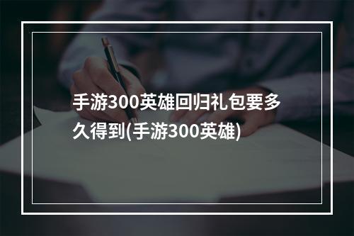 手游300英雄回归礼包要多久得到(手游300英雄)