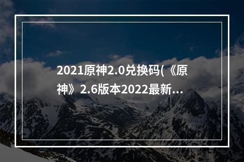 2021原神2.0兑换码(《原神》2.6版本2022最新兑换码一览 原神 )