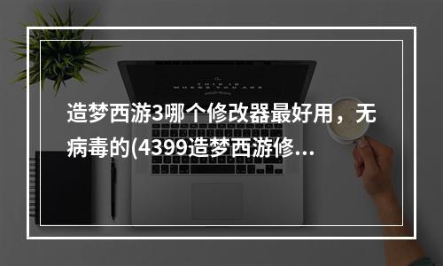 造梦西游3哪个修改器最好用，无病毒的(4399造梦西游修改器)