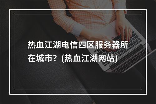 热血江湖电信四区服务器所在城市？(热血江湖网站)