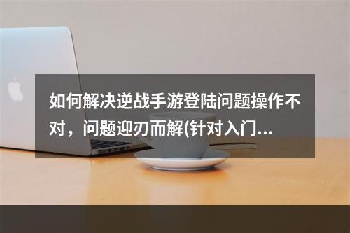 如何解决逆战手游登陆问题操作不对，问题迎刃而解(针对入门新手)