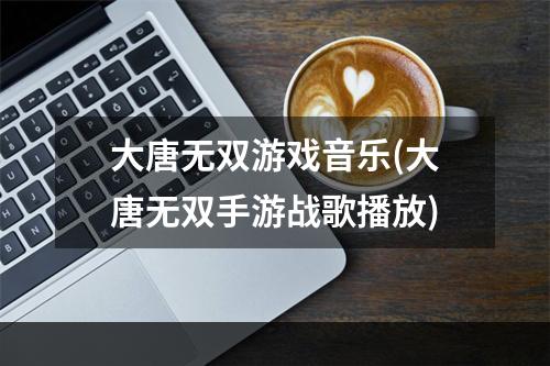 大唐无双游戏音乐(大唐无双手游战歌播放)