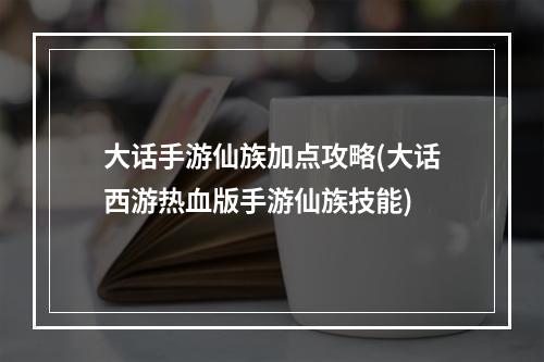 大话手游仙族加点攻略(大话西游热血版手游仙族技能)