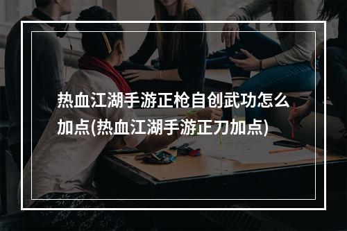 热血江湖手游正枪自创武功怎么加点(热血江湖手游正刀加点)