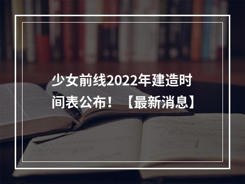 少女前线2022年建造时间表公布！【最新消息】