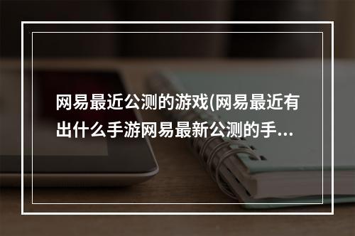 网易最近公测的游戏(网易最近有出什么手游网易最新公测的手游推荐)