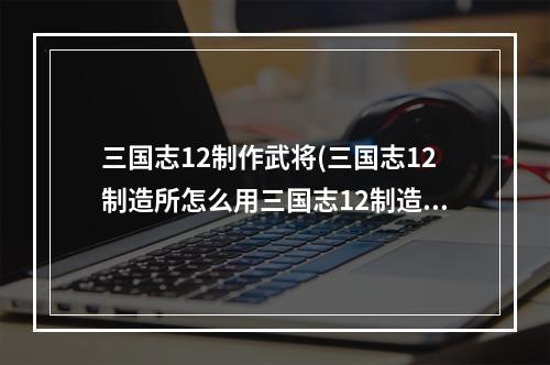 三国志12制作武将(三国志12制造所怎么用三国志12制造所怎么制造)