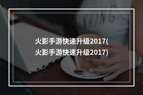 火影手游快速升级2017(火影手游快速升级2017)