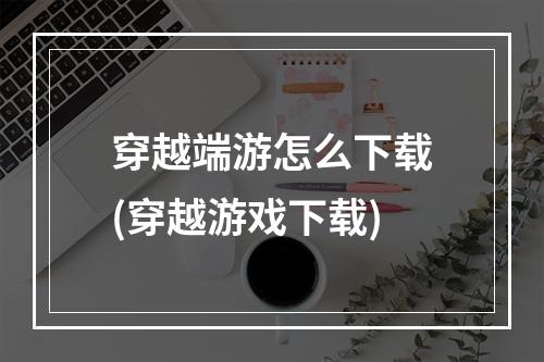 穿越端游怎么下载(穿越游戏下载)