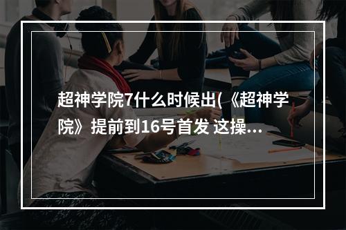 超神学院7什么时候出(《超神学院》提前到16号首发 这操作贼6 超神学院手游  )