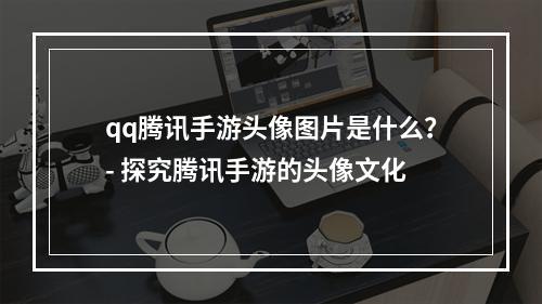 qq腾讯手游头像图片是什么？- 探究腾讯手游的头像文化