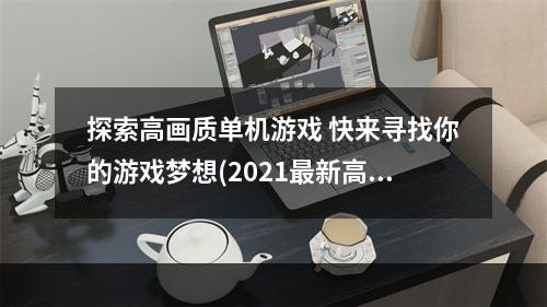 探索高画质单机游戏 快来寻找你的游戏梦想(2021最新高画质单机手游盘点 上瘾的游戏不容错过)