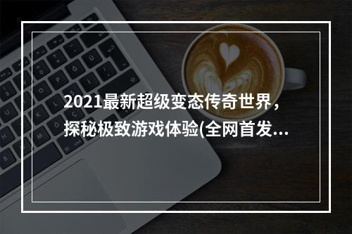 2021最新超级变态传奇世界，探秘极致游戏体验(全网首发)(杀戮不止，万物皆可碾压，这就是变态传奇世界私发服)