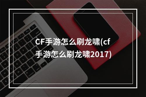 CF手游怎么刷龙啸(cf手游怎么刷龙啸2017)