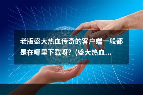 老版盛大热血传奇的客户端一般都是在哪里下载呀？(盛大热血传奇客户端)