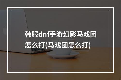 韩服dnf手游幻影马戏团怎么打(马戏团怎么打)