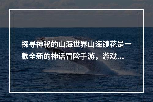 探寻神秘的山海世界山海镜花是一款全新的神话冒险手游，游戏中主角将追逐神秘的山海之路，探寻其中的奇妙秘密，玩家能够与各式各样的神话生物相遇，同时学习神话知识。本文