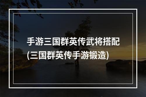 手游三国群英传武将搭配(三国群英传手游锻造)