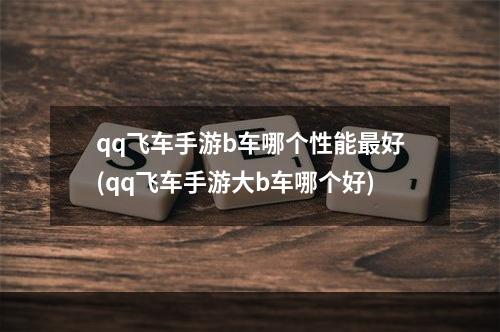 qq飞车手游b车哪个性能最好(qq飞车手游大b车哪个好)