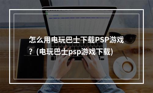 怎么用电玩巴士下载PSP游戏？(电玩巴士psp游戏下载)