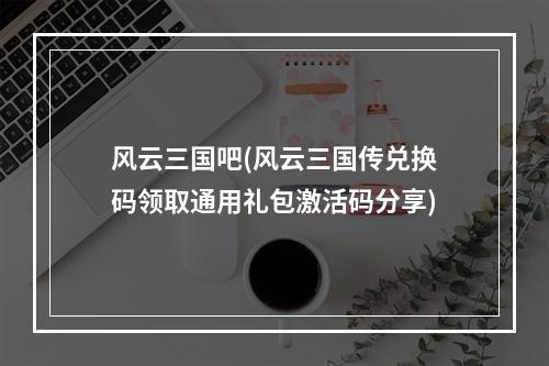 风云三国吧(风云三国传兑换码领取通用礼包激活码分享)