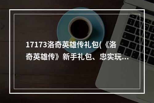 17173洛奇英雄传礼包(《洛奇英雄传》新手礼包、忠实玩家礼包内容及领取地址)