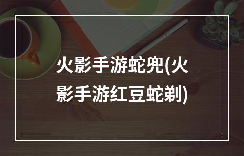 火影手游蛇兜(火影手游红豆蛇剃)