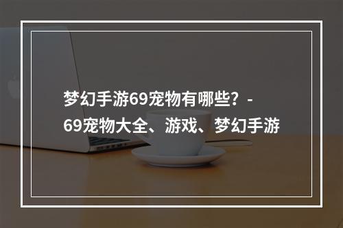 梦幻手游69宠物有哪些？- 69宠物大全、游戏、梦幻手游