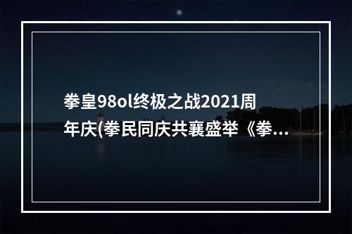 拳皇98ol终极之战2021周年庆(拳民同庆共襄盛举《拳皇98终极之战OL》周年庆燃情开启)