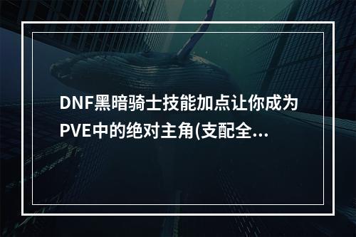 DNF黑暗骑士技能加点让你成为PVE中的绝对主角(支配全场，成为强者)