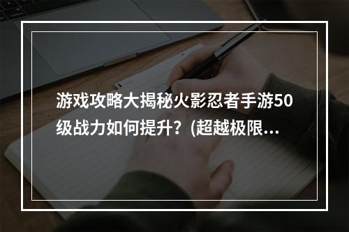 游戏攻略大揭秘火影忍者手游50级战力如何提升？(超越极限！火影忍者手游50级战力打造最强忍者！)