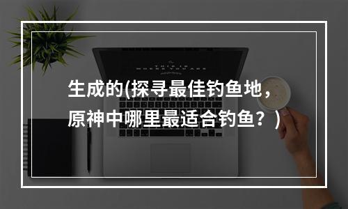 生成的(探寻最佳钓鱼地，原神中哪里最适合钓鱼？)