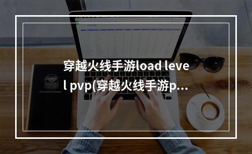 穿越火线手游load level pvp(穿越火线手游pvp怎么打)