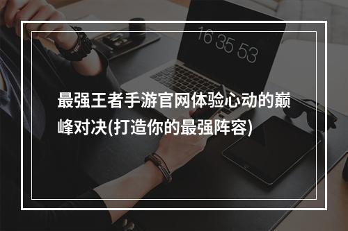 最强王者手游官网体验心动的巅峰对决(打造你的最强阵容)