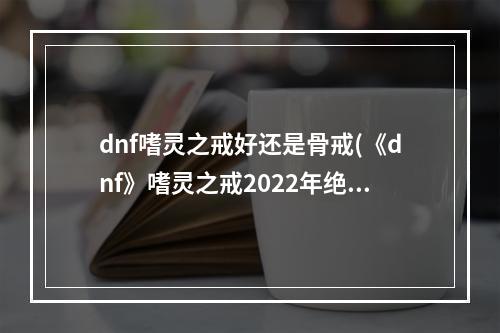 dnf嗜灵之戒好还是骨戒(《dnf》嗜灵之戒2022年绝版了吗 地下城与勇士嗜灵之戒)